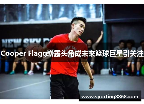Cooper Flagg崭露头角成未来篮球巨星引关注