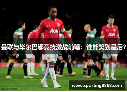 曼联与毕尔巴鄂竞技激战前瞻：谁能笑到最后？